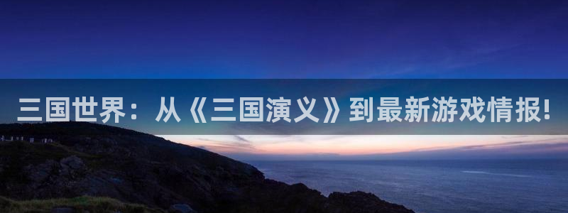天美娱乐平台官网注册：三国世界：从《三国演义》到最新游戏情报